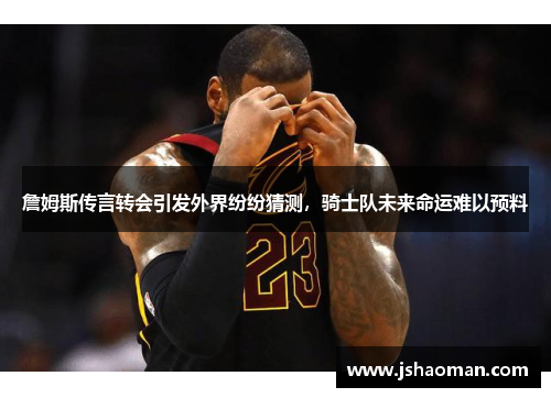 詹姆斯传言转会引发外界纷纷猜测，骑士队未来命运难以预料